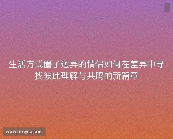 生活方式圈子迥异的情侣如何在差异中寻找彼此理解与共鸣的新篇章 生活方式圈子迥异的情侣如何在差异中寻找彼此理解与共鸣的新篇章